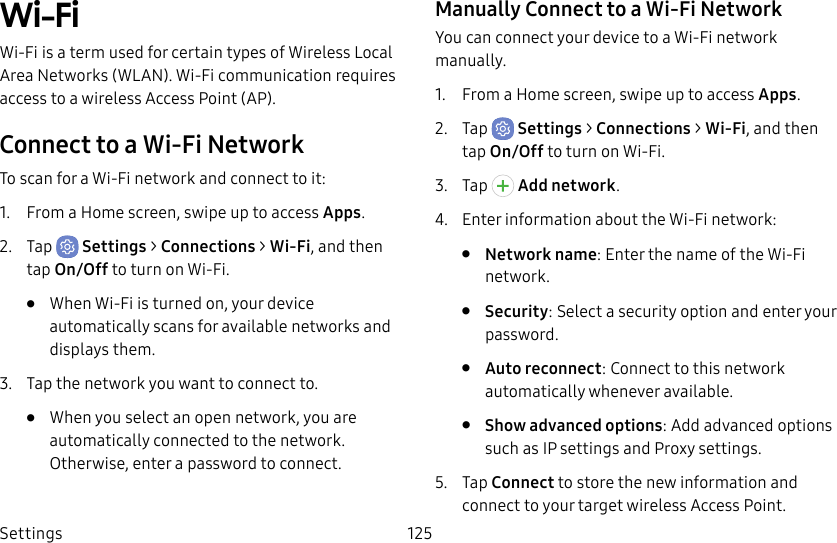 Settings 125Wi-FiWi-Fi is a term used for certain types of Wireless Local Area Networks (WLAN). Wi-Fi communication requires access to a wireless Access Point (AP).Connect to a Wi-Fi NetworkTo scan for a Wi-Fi network and connect to it:1.  From a Home screen, swipe up to access Apps.2.  Tap  Settings &gt; Connections &gt; Wi-Fi, and then tap On/Off to turn on Wi-Fi.•  When Wi-Fi is turned on, your device automatically scans for available networks and displays them.3.  Tap the network you want to connect to. •  When you select an open network, you are automatically connected to the network. Otherwise, enter a password to connect.Manually Connect to a Wi‑FiNetworkYou can connect your device to a Wi-Fi network manually.1.  From a Home screen, swipe up to access Apps.2.  Tap  Settings &gt; Connections &gt; Wi-Fi, and then tap On/Off to turn on Wi-Fi.3.  Tap  Addnetwork.4.  Enter information about the Wi-Fi network:•  Network name: Enter the name of the Wi-Fi network.•  Security: Select a security option and enter your password.•  Auto reconnect: Connect to this network automatically whenever available.•  Show advanced options: Add advanced options such as IPsettings and Proxy settings.5.  Tap Connect to store the new information and connect to your target wireless Access Point.