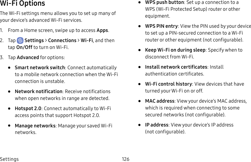 Settings 126Wi-Fi OptionsThe Wi-Fi settings menu allows you to set up many of your device’s advanced Wi-Fi services.1.  From a Home screen, swipe up to access Apps.2.  Tap  Settings &gt; Connections &gt; Wi-Fi, and then tap On/Off to turn on Wi-Fi.3.  Tap Advanced for options:•  Smart network switch: Connect automatically to a mobile network connection when the Wi-Fi connection is unstable.•  Network notification: Receive notifications when open networks in range are detected.•  Hotspot 2.0: Connect automatically to Wi-Fi access points that support Hotspot 2.0.•  Manage networks: Manage your saved Wi-Fi networks.•  WPS push button: Set up a connection to a WPS (Wi-Fi Protected Setup) router or other equipment.•  WPS PIN entry: View the PIN used by your device to set up a PIN-secured connection to a Wi-Fi router or other equipment (notconfigurable).•  Keep Wi-Fi on during sleep: Specify when to disconnect from Wi-Fi.•  Install network certificates: Install authentication certificates.•  Wi-Fi control history: View devices that have turned your Wi-Fi on or off.•  MAC address: View your device’s MAC address, which is required when connecting to some secured networks (notconfigurable).•  IP address: View your device’s IP address (notconfigurable).