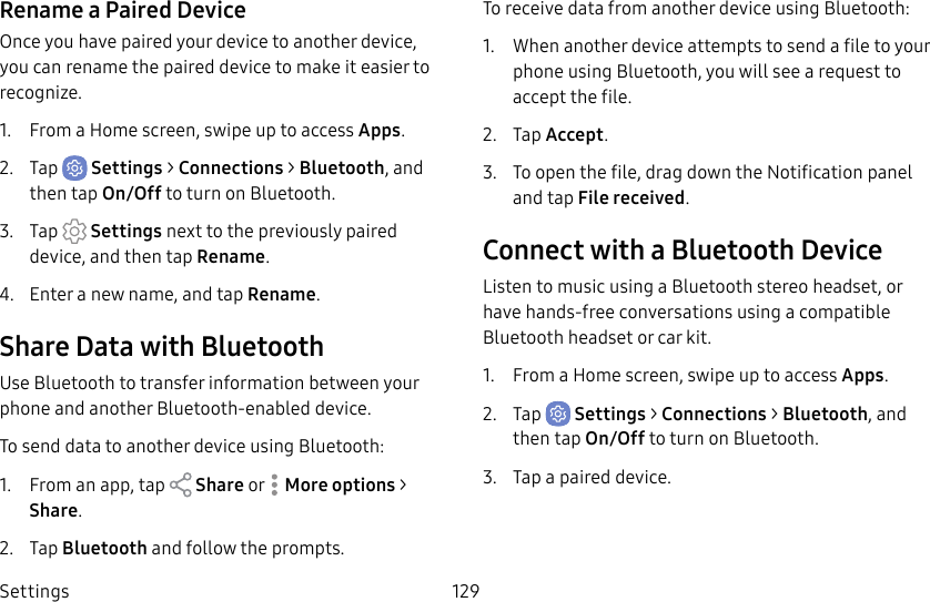 Settings 129Rename a Paired DeviceOnce you have paired your device to another device, you can rename the paired device to make it easier to recognize.1.  From a Home screen, swipe up to access Apps.2.  Tap  Settings &gt; Connections &gt; Bluetooth, and then tap On/Off to turn on Bluetooth.3.  Tap  Settings next to the previously paired device, and then tap Rename.4.  Enter a new name, and tap Rename.Share Data with BluetoothUse Bluetooth to transfer information between your phone and another Bluetooth-enabled device.To send data to another device using Bluetooth:1.  From an app, tap   Share or  Moreoptions &gt; Share.2.  Tap Bluetooth and follow the prompts.To receive data from another device using Bluetooth:1.  When another device attempts to send a file to your phone using Bluetooth, you will see a request to accept the file. 2.  Tap Accept.3.  To open the file, drag down the Notification panel and tap Filereceived.Connect with a Bluetooth DeviceListen to music using a Bluetooth stereo headset, or have hands-free conversations using a compatible Bluetooth headset or car kit. 1.  From a Home screen, swipe up to access Apps.2.  Tap  Settings &gt; Connections &gt; Bluetooth, and then tap On/Off to turn on Bluetooth.3.  Tap a paired device.