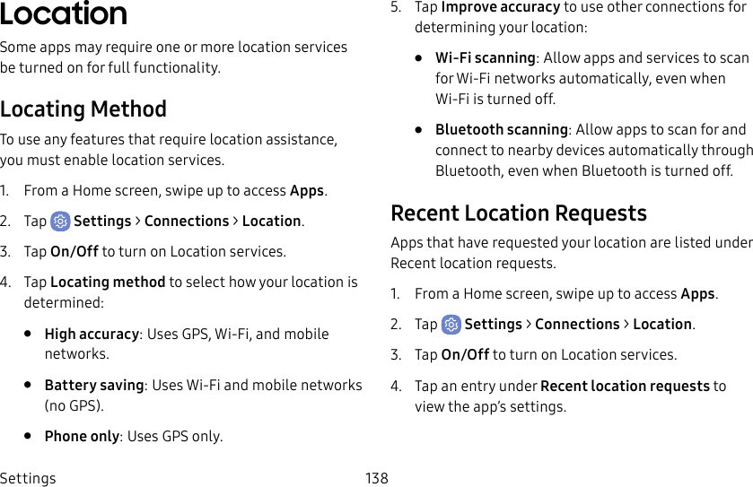 Settings 138LocationSome apps may require one or more location services be turned on for full functionality.Locating MethodTo use any features that require location assistance, you must enable location services.1.  From a Home screen, swipe up to access Apps.2.  Tap  Settings &gt; Connections &gt; Location.3.  Tap On/Off to turn on Location services.4.  Tap Locating method to select how your location is determined:•  High accuracy: Uses GPS, Wi-Fi, and mobile networks.•  Battery saving: Uses Wi-Fi and mobile networks (no GPS).•  Phone only: Uses GPS only.5.  Tap Improve accuracy to use other connections for determining your location:•  Wi-Fi scanning: Allow apps and services to scan for Wi-Fi networks automatically, even when Wi-Fi is turned off.•  Bluetooth scanning: Allow apps to scan for and connect to nearby devices automatically through Bluetooth, even when Bluetooth is turned off.Recent Location RequestsApps that have requested your location are listed under Recent location requests.1.  From a Home screen, swipe up to access Apps.2.  Tap  Settings &gt; Connections &gt; Location.3.  Tap On/Off to turn on Location services.4.  Tap an entry under Recent location requests to view the app’s settings.