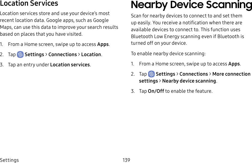 Settings 139Location ServicesLocation services store and use your device’s most recent location data. Google apps, such as Google Maps, can use this data to improve your search results based on places that you have visited.1.  From a Home screen, swipe up to access Apps.2.  Tap  Settings &gt; Connections &gt; Location.3.  Tap an entry under Location services.Nearby Device ScanningScan for nearby devices to connect to and set them up easily. You receive a notification when there are available devices to connect to. This function uses Bluetooth Low Energy scanning even if Bluetooth is turned off on your device.To enable nearby device scanning:1.  From a Home screen, swipe up to access Apps.2.  Tap  Settings &gt; Connections &gt; Moreconnection settings &gt; Nearbydevicescanning.3.  Tap On/Off to enable the feature.