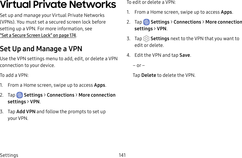 Settings 141Virtual Private Networks Set up and manage your VirtualPrivate Networks (VPNs). You must set a secured screen lock before setting up a VPN. For more information, see “Set a Secure Screen Lock” on page174.Set Up and Manage a VPNUse the VPN settings menu to add, edit, or delete a VPN connection to your device.To add a VPN:1.  From a Home screen, swipe up to access Apps.2.  Tap  Settings &gt; Connections &gt; Moreconnection settings &gt; VPN.3.  Tap Add VPN and follow the prompts to set up yourVPN.To edit or delete a VPN:1.  From a Home screen, swipe up to access Apps.2.  Tap  Settings &gt; Connections &gt; Moreconnection settings &gt; VPN.3.  Tap  Settings next to the VPN that you want to edit ordelete.4.  Edit the VPN and tap Save.– or –Tap Delete to delete the VPN.