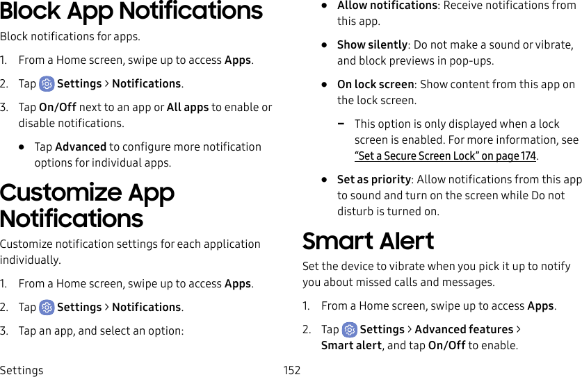 Settings 152Block App NotificationsBlock notifications for apps.1.  From a Home screen, swipe up to access Apps.2.  Tap  Settings &gt; Notifications.3.  Tap On/Off next to an app or All apps to enable or disable notifications.•  Tap Advanced to configure more notification options for individual apps.Customize App NotificationsCustomize notification settings for each application individually.1.  From a Home screen, swipe up to access Apps.2.  Tap  Settings &gt; Notifications.3.  Tap an app, and select an option:•  Allow notifications: Receive notifications from this app.•  Show silently: Do not make a sound or vibrate, and block previews in pop-ups.•  On lock screen: Show content from this app on the lock screen. -This option is only displayed when a lock screen is enabled. For more information, see “Set a Secure Screen Lock” on page174.•  Set as priority: Allow notifications from this app to sound and turn on the screen while Do not disturb is turned on.Smart AlertSet the device to vibrate when you pick it up to notify you about missed calls and messages.1.  From a Home screen, swipe up to access Apps.2.  Tap  Settings &gt; Advanced features &gt; Smartalert, and tap On/Off to enable.