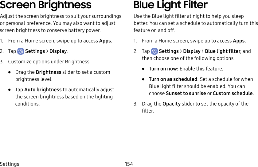 Settings 154Screen BrightnessAdjust the screen brightness to suit your surroundings or personal preference. You may alsowant to adjust screen brightness to conservebattery power.1.  From a Home screen, swipe up to access Apps.2.  Tap  Settings &gt; Display.3.  Customize options under Brightness:•  Drag the Brightness slider to set a custom brightness level.•  Tap Auto brightness to automatically adjust the screen brightness based on the lighting conditions.Blue Light FilterUse the Blue light filter at night to help you sleep better. You can set a schedule to automatically turn this feature on and off.1.  From a Home screen, swipe up to access Apps.2.  Tap  Settings &gt; Display &gt; Blue light filter, and then choose one of the following options:•  Turn on now: Enable this feature.•  Turn on as scheduled: Set a schedule for when Blue light filter should be enabled. You can choose Sunset to sunrise or Customschedule.3.  Drag the Opacity slider to set the opacity of the filter.