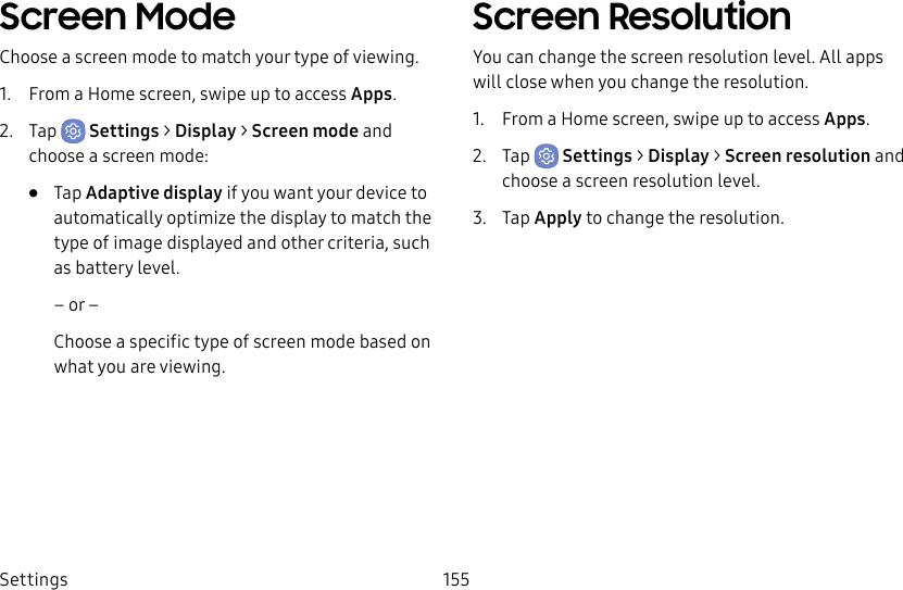 Settings 155Screen ModeChoose a screen mode to match your type of viewing.1.  From a Home screen, swipe up to access Apps.2.  Tap  Settings &gt; Display &gt; Screen mode and choose a screen mode:•  Tap Adaptive display if you want your device to automatically optimize the display to match the type of image displayed and other criteria, such as battery level.– or –Choose a specific type of screen mode based on what you are viewing.Screen ResolutionYou can change the screen resolution level. All apps will close when you change the resolution.1.  From a Home screen, swipe up to access Apps.2.  Tap  Settings &gt; Display &gt; Screen resolution and choose a screen resolution level.3.  Tap Apply to change the resolution.
