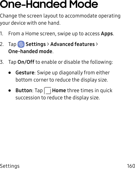 Settings 160One-Handed ModeChange the screen layout to accommodate operating your device with one hand.1.  From a Home screen, swipe up to access Apps.2.  Tap  Settings &gt; Advanced features &gt; One-handed mode.3.  Tap On/Off to enable or disable the following:•  Gesture: Swipe up diagonally from either bottom corner to reduce the display size.•  Button: Tap  Home three times in quick succession to reduce the display size.