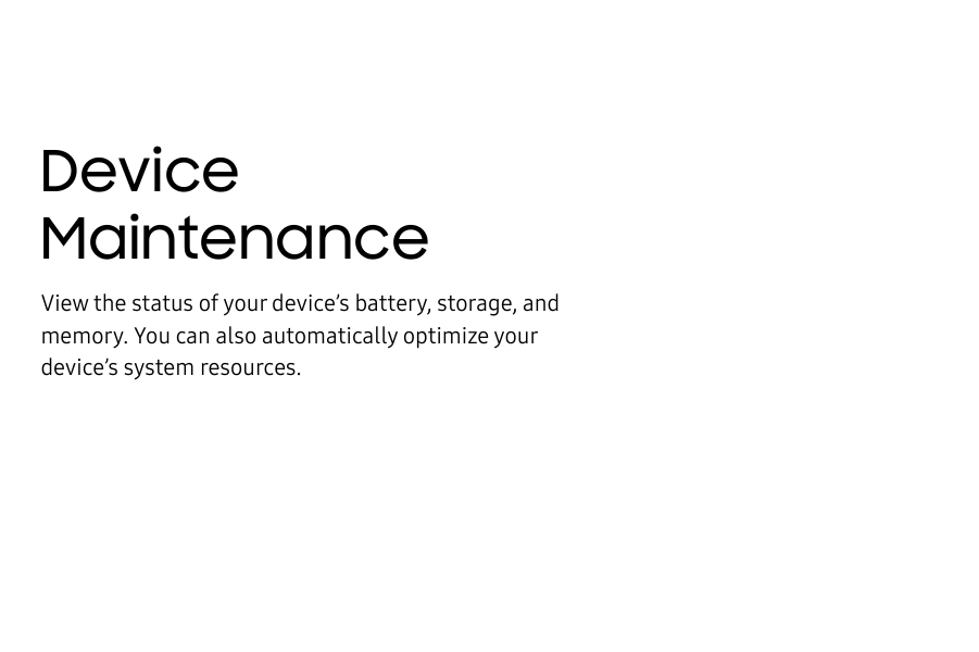 Device MaintenanceView the status of your device’s battery, storage, and memory. You can also automatically optimize your device’s system resources.