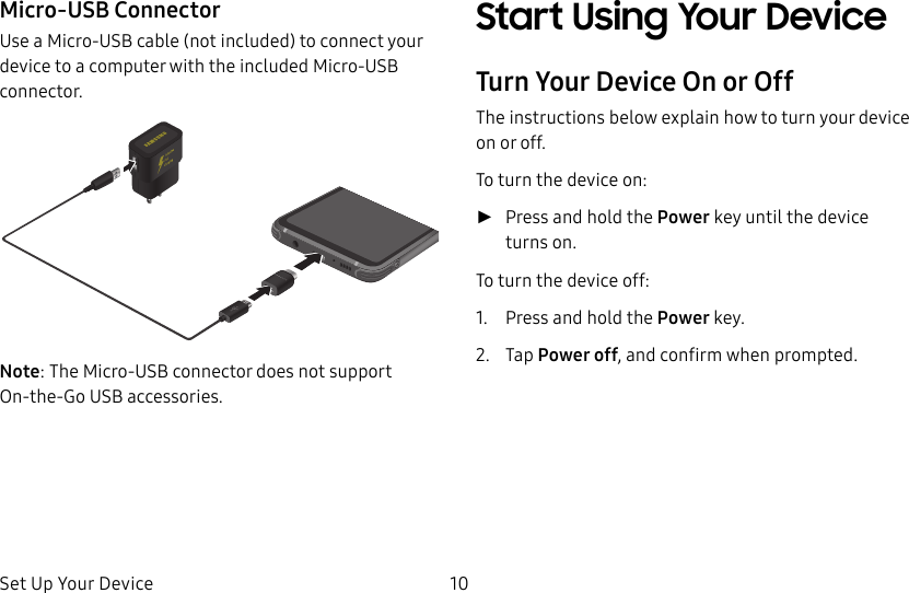 Set Up Your Device 10Micro-USB ConnectorUse a Micro-USB cable (not included) to connect your device to a computer with the included Micro-USB connector.Note: The Micro-USB connector does not support On-the-Go USB accessories. Start Using Your DeviceTurn Your Device On or OffThe instructions below explain how to turn your device on or off.To turn the device on: ►Press and hold the Power key until the device turnson.To turn the device off:1.  Press and hold the Power key.2.  Tap Power off, and confirm when prompted.