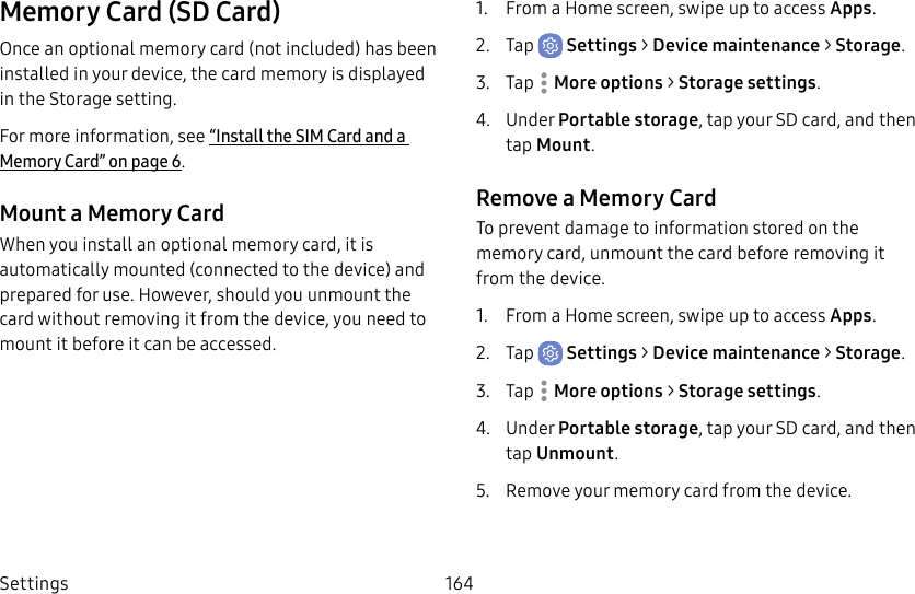 Settings 164Memory Card (SD Card)Once an optional memory card (not included) has been installed in your device, the card memory is displayed in the Storage setting.For more information, see “Install the SIM Card and a MemoryCard” on page6.Mount a Memory CardWhen you install an optional memory card, it is automatically mounted (connected to the device) and prepared for use. However, should you unmount the card without removing it from the device, you need to mount it before it can be accessed.1.  From a Home screen, swipe up to access Apps.2.  Tap  Settings &gt; Device maintenance &gt; Storage.3.  Tap  Moreoptions &gt; Storage settings.4.  Under Portable storage, tap your SD card, and then tap Mount.Remove a Memory CardTo prevent damage to information stored on the memory card, unmount the card before removing it from the device.1.  From a Home screen, swipe up to access Apps.2.  Tap  Settings &gt; Device maintenance &gt; Storage.3.  Tap  Moreoptions &gt; Storage settings.4.  Under Portable storage, tap your SD card, and then tap Unmount.5.  Remove your memory card from the device.