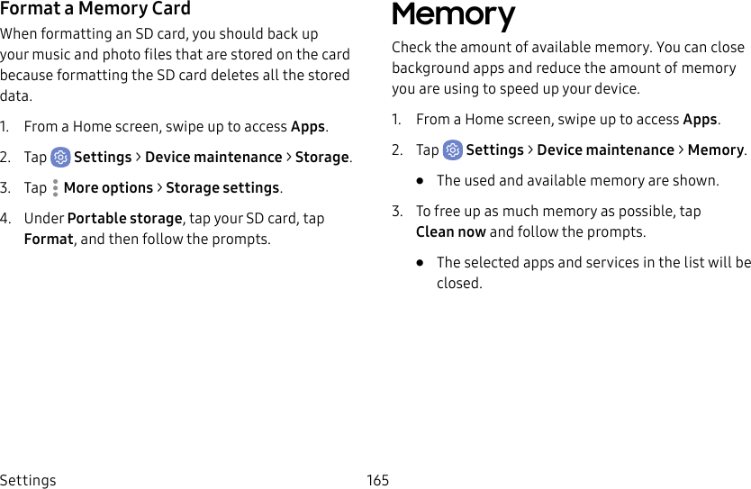 Settings 165Format a Memory CardWhen formatting an SD card, you should back up your music and photo files that are stored on the card because formatting the SDcard deletes all the stored data.1.  From a Home screen, swipe up to access Apps.2.  Tap  Settings &gt; Device maintenance &gt; Storage.3.  Tap  Moreoptions &gt; Storage settings.4.  Under Portable storage, tap your SD card, tap Format, and then follow the prompts.MemoryCheck the amount of available memory. You can close background apps and reduce the amount of memory you are using to speed up your device.1.  From a Home screen, swipe up to access Apps.2.  Tap  Settings &gt; Device maintenance &gt; Memory.•  The used and available memory are shown.3.  To free up as much memory as possible, tap Cleannow and follow the prompts.•  The selected apps and services in the list will be closed.