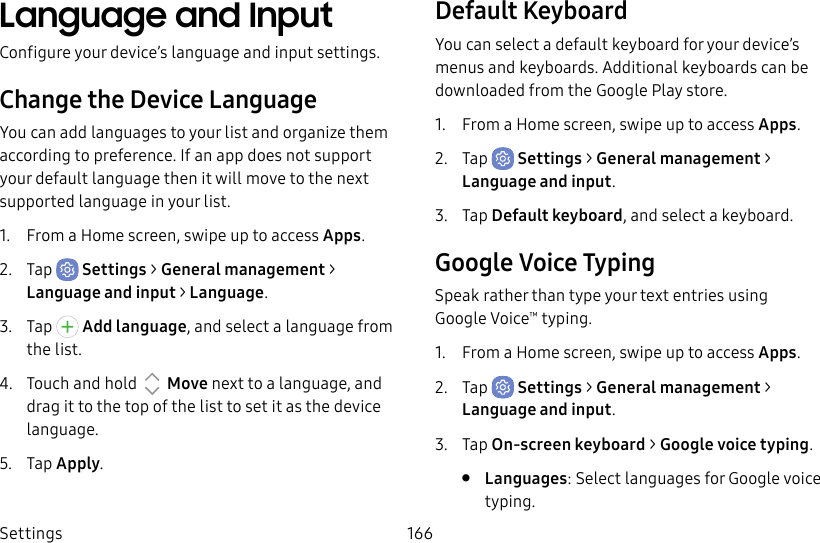 Settings 166Language and InputConfigure your device’s language and input settings.Change the Device LanguageYou can add languages to your list and organize them according to preference. If an app does not support your default language then it will move to the next supported language in your list.1.  From a Home screen, swipe up to access Apps.2.  Tap  Settings &gt; General management &gt; Language and input &gt; Language.3.  Tap  Add language, and select a language from the list.4.  Touch and hold   Move next to a language, and drag it to the top of the list to set it as the device language.5.  Tap Apply.Default KeyboardYou can select a default keyboard for your device’s menus and keyboards. Additional keyboards can be downloaded from the Google Play store.1.  From a Home screen, swipe up to access Apps.2.  Tap  Settings &gt; General management &gt; Language and input.3.  Tap Default keyboard, and select a keyboard.Google Voice TypingSpeak rather than type your text entries using GoogleVoice™ typing.1.  From a Home screen, swipe up to access Apps.2.  Tap  Settings &gt; General management &gt; Language and input.3.  Tap On-screen keyboard &gt; Google voice typing.•  Languages: Select languages for Google voice typing.