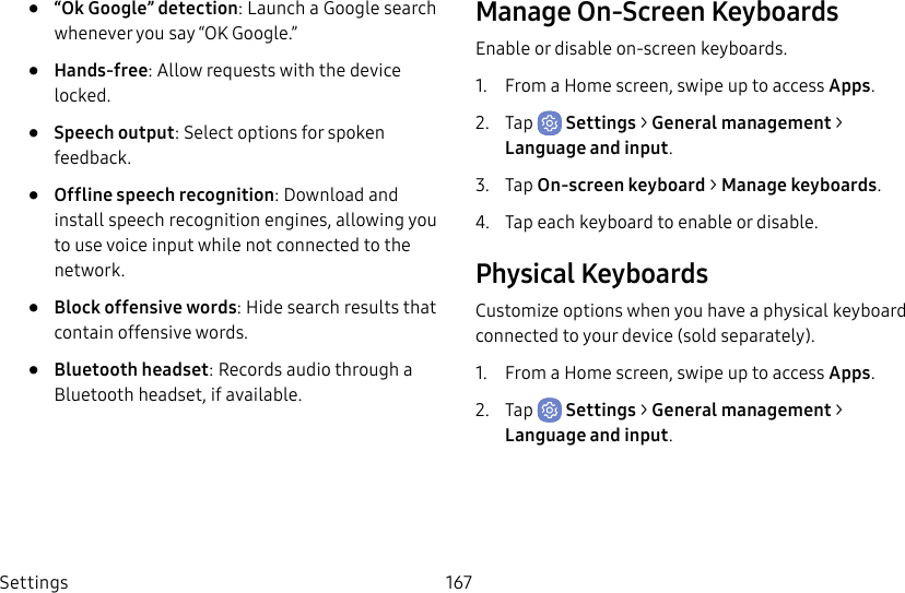 Settings 167•  “Ok Google” detection: Launch a Google search whenever you say “OK Google.”•  Hands-free: Allow requests with the device locked.•  Speech output: Select options for spoken feedback.•  Offline speech recognition: Download and install speech recognition engines, allowing you to use voice input while not connected to the network.•  Block offensive words: Hide search results that contain offensive words.•  Bluetooth headset: Records audio through a Bluetooth headset, if available.Manage On-Screen KeyboardsEnable or disable on-screen keyboards.1.  From a Home screen, swipe up to access Apps.2.  Tap  Settings &gt; General management &gt; Language and input.3.  Tap On-screen keyboard &gt; Manage keyboards.4.  Tap each keyboard to enable or disable.Physical KeyboardsCustomize options when you have a physical keyboard connected to your device (sold separately).1.  From a Home screen, swipe up to access Apps.2.  Tap  Settings &gt; General management &gt; Language and input.