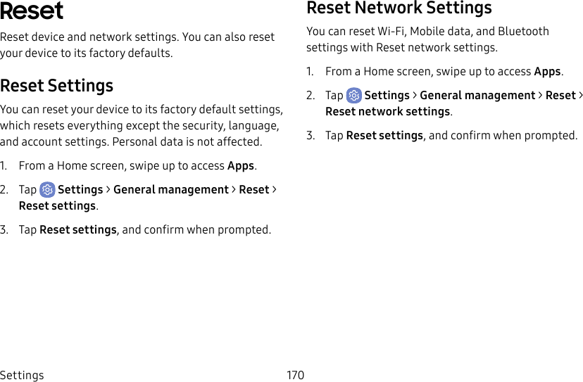 Settings 170ResetReset device and network settings. You can also reset your device to its factory defaults.Reset SettingsYou can reset your device to its factory default settings, which resets everything except the security, language, and account settings. Personal data is not affected.1.  From a Home screen, swipe up to access Apps.2.  Tap  Settings &gt; General management &gt; Reset &gt; Reset settings.3.  Tap Reset settings, and confirm when prompted.Reset Network SettingsYou can reset Wi-Fi, Mobile data, and Bluetooth settings with Reset network settings.1.  From a Home screen, swipe up to access Apps.2.  Tap  Settings &gt; General management &gt; Reset &gt; Resetnetworksettings.3.  Tap Reset settings, and confirm when prompted.