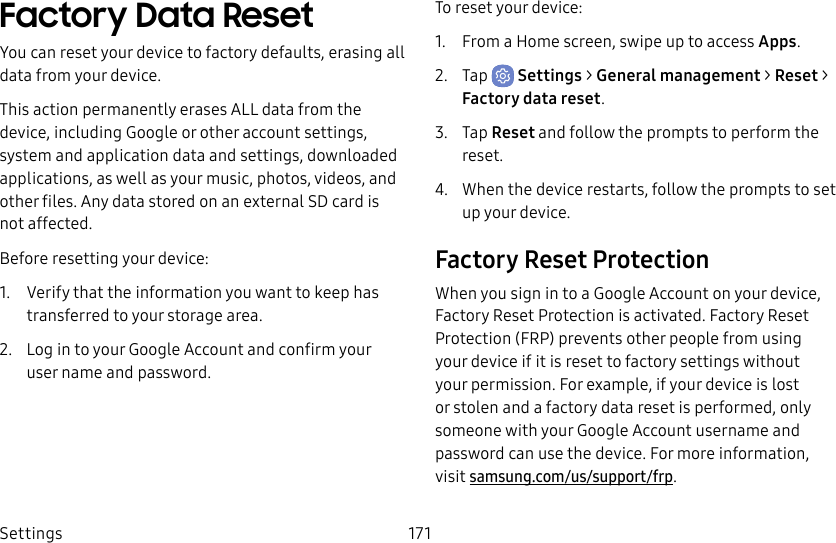 Settings 171Factory Data ResetYou can reset your device to factory defaults, erasing all data from your device.This action permanently erases ALL data from the device, including Google or other account settings, system and application data and settings, downloaded applications, as well as your music, photos, videos, and other files. Any data stored on an external SD card is not affected.Before resetting your device:1.  Verify that the information you want to keep has transferred to your storage area. 2.  Log in to your Google Account and confirm your user name and password.To reset your device:1.  From a Home screen, swipe up to access Apps.2.  Tap  Settings &gt; General management &gt; Reset &gt; Factorydatareset.3.  Tap Reset and follow the prompts to perform the reset.4.  When the device restarts, follow the prompts to set up your device.Factory Reset ProtectionWhen you sign in to a Google Account on your device, Factory Reset Protection is activated. Factory Reset Protection (FRP) prevents other people from using your device if it is reset to factory settings without your permission. For example, if your device is lost or stolen and a factory data reset is performed, only someone with your Google Account username and password can use the device. For more information, visit samsung.com/us/support/frp.
