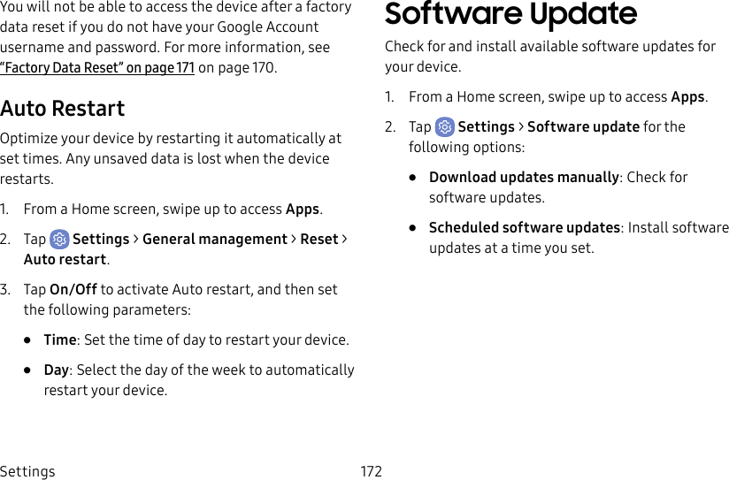 Settings 172You will not be able to access the device after a factory data reset if you do not have your Google Account username and password. For more information, see “Factory Data Reset” on page171 on page 170.Auto RestartOptimize your device by restarting it automatically at set times. Any unsaved data is lost when the device restarts.1.  From a Home screen, swipe up to access Apps.2.  Tap  Settings &gt; General management &gt; Reset &gt; Auto restart.3.  Tap On/Off to activate Auto restart, and then set the following parameters:•  Time: Set the time of day to restart your device.•  Day: Select the day of the week to automatically restart your device.Software UpdateCheck for and install available software updates for your device.1.  From a Home screen, swipe up to access Apps.2.  Tap  Settings &gt; Software update for the following options:•  Download updates manually: Check for software updates.•  Scheduled software updates: Install software updates at a time you set.