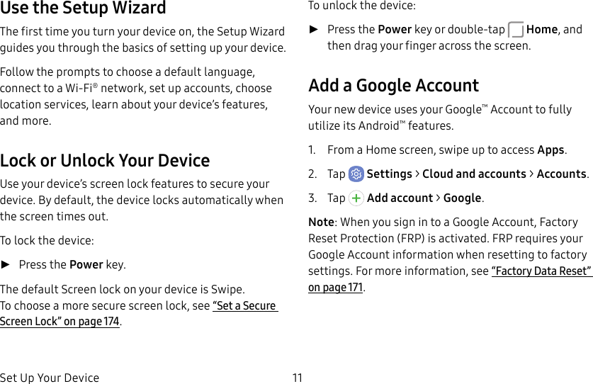 Set Up Your Device 11Use the Setup WizardThe first time you turn your device on, the Setup Wizard guides you through the basics of setting up your device.Follow the prompts to choose a default language, connect to a Wi-Fi® network, set up accounts, choose location services, learn about your device’s features, and more.Lock or Unlock Your DeviceUse your device’s screen lock features to secure your device. By default, the device locks automatically when the screen times out.To lock the device: ►Press the Power key.The default Screen lock on your device is Swipe. Tochoose a more secure screen lock, see “Set a Secure Screen Lock” on page174.To unlock the device: ►Press the Power key or double-tap  Home, and then drag your finger across the screen.Add a Google AccountYour new device uses your Google™ Account to fully utilize its Android™ features.1.  From a Home screen, swipe up to access Apps.2.  Tap  Settings &gt; Cloud and accounts &gt; Accounts.3.  Tap   Addaccount &gt; Google.Note: When you sign in to a Google Account, Factory Reset Protection (FRP) is activated. FRP requires your Google Account information when resetting to factory settings. For more information, see “Factory Data Reset” on page171.