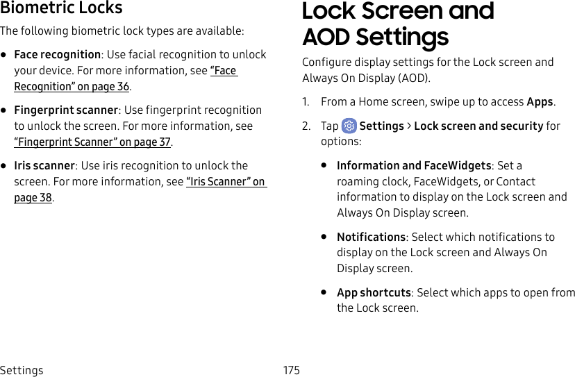 Settings 175Biometric LocksThe following biometric lock types are available:•  Face recognition: Use facial recognition to unlock your device. For more information, see “Face Recognition” on page36.•  Fingerprint scanner: Use fingerprint recognition to unlock the screen. For more information, see “Fingerprint Scanner” on page37.•  Iris scanner: Use iris recognition to unlock the screen. For more information, see “Iris Scanner” on page38.Lock Screen and AOD SettingsConfigure display settings for the Lock screen and Always On Display (AOD).1.  From a Home screen, swipe up to access Apps.2.  Tap  Settings &gt; Lock screen and security for options:•  Information and FaceWidgets: Set a roamingclock, FaceWidgets, or Contact information to display on the Lock screen and Always On Display screen.•  Notifications: Select which notifications to display on the Lock screen and Always On Display screen.•  App shortcuts: Select which apps to open from the Lock screen.