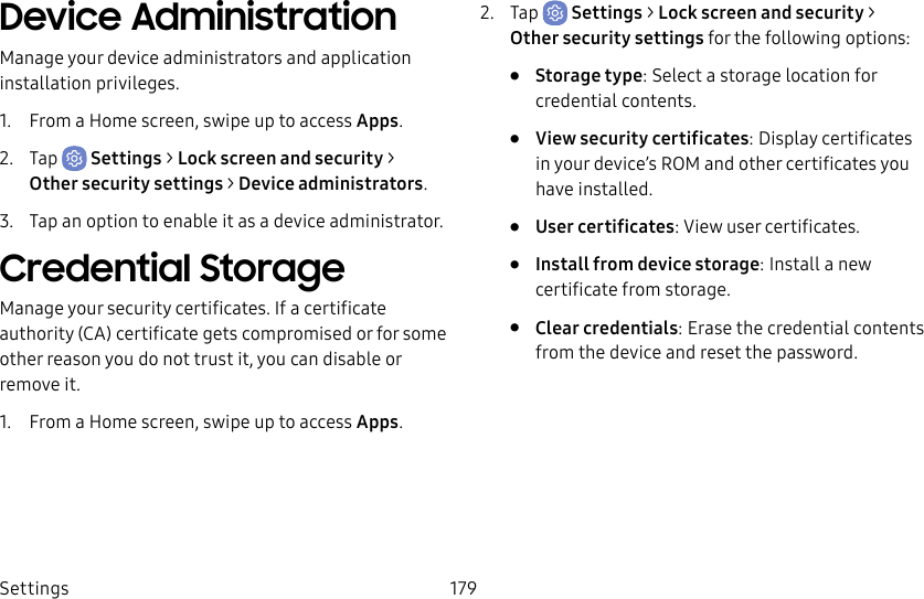 Settings 179Device AdministrationManage your device administrators and application installation privileges.1.  From a Home screen, swipe up to access Apps.2.  Tap  Settings &gt; Lock screen and security &gt; Othersecurity settings &gt; Deviceadministrators.3.  Tap an option to enable it as a device administrator.Credential StorageManage your security certificates. If a certificate authority (CA) certificate gets compromised or for some other reason you do not trust it, you can disable or remove it.1.  From a Home screen, swipe up to access Apps.2.  Tap  Settings &gt; Lock screen and security &gt; Othersecurity settings for the following options:•  Storage type: Select a storage location for credential contents.•  View security certificates: Display certificates in your device’s ROM and other certificates you have installed.•  User certificates: View user certificates.•  Install from device storage: Install a new certificate from storage.•  Clear credentials: Erase the credential contents from the device and reset the password.