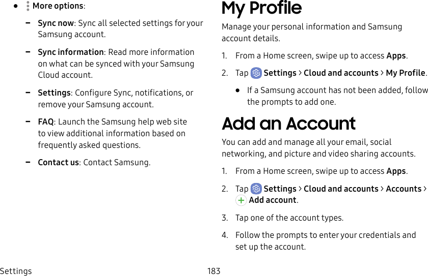 Settings 183•  Moreoptions: -Sync now: Sync all selected settings for your Samsungaccount. -Sync information: Read more information on what can be synced with your Samsung Cloud account. -Settings: Configure Sync, notifications, or remove your Samsung account. -FAQ: Launch the Samsung help web site to view additional information based on frequently asked questions. -Contact us: Contact Samsung.My ProfileManage your personal information and Samsung account details.1.  From a Home screen, swipe up to access Apps.2.  Tap  Settings &gt; Cloud and accounts &gt; MyProfile.•  If a Samsung account has not been added, follow the prompts to add one.Add an AccountYou can add and manage all your email, social networking, and picture and video sharing accounts.1.  From a Home screen, swipe up to access Apps.2.  Tap  Settings &gt; Cloud and accounts &gt; Accounts &gt; Addaccount.3.  Tap one of the account types.4.  Follow the prompts to enter your credentials and set up the account.