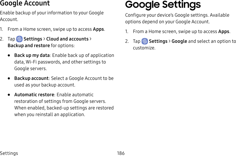Settings 186Google AccountEnable backup of your information to your Google Account.1.  From a Home screen, swipe up to access Apps.2.  Tap  Settings &gt; Cloud and accounts &gt; Backupand restore for options:•  Back up my data: Enable back up of application data, Wi-Fi passwords, and other settings to Google servers.•  Backup account: Select a Google Account to be used as your backup account.•  Automatic restore: Enable automatic restoration of settings from Google servers. When enabled, backed-up settings are restored when you reinstall an application.Google SettingsConfigure your device’s Google settings. Available options depend on your Google Account.1.  From a Home screen, swipe up to access Apps.2.  Tap  Settings &gt; Google and select an option to customize.
