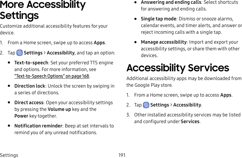 Settings 191More Accessibility SettingsCustomize additional accessibility features for your device.1.  From a Home screen, swipe up to access Apps.2.  Tap  Settings &gt; Accessibility, and tap an option:•  Text-to-speech: Set your preferred TTS engine and options. Formore information, see  “Text-to-Speech Options” on page168.•  Direction lock: Unlock the screen by swiping in a series of directions.•  Direct access: Open your accessibility settings by pressing the Volume up key and the Powerkey together.•  Notification reminder: Beep at set intervals to remind you of any unread notifications.•  Answering and ending calls: Select shortcuts for answering and ending calls.•  Single tap mode: Dismiss or snooze alarms, calendar events, and timer alerts, and answer or reject incoming calls with a single tap.•  Manage accessibility: Import and export your accessibility settings, or share them with other devices.Accessibility ServicesAdditional accessibility apps may be downloaded from the Google Play store.1.  From a Home screen, swipe up to access Apps.2.  Tap  Settings &gt; Accessibility.3.  Other installed accessibility services may be listed and configured under Services.