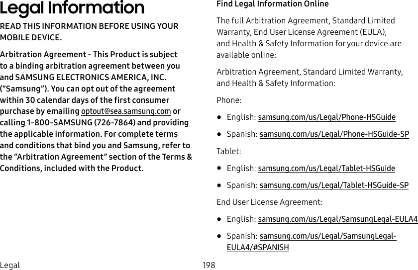 198LegalLegal InformationREAD THIS INFORMATION BEFORE USING YOUR MOBILE DEVICE.Arbitration Agreement - This Product is subject to a binding arbitration agreement between you and SAMSUNG ELECTRONICS AMERICA, INC. (“Samsung”). You can opt out of the agreement within 30 calendar days of the first consumer purchase by emailing optout@sea.samsung.com or calling 1‑800‑SAMSUNG(726‑7864) and providing the applicable information. For complete terms and conditions that bind you and Samsung, refer to the “Arbitration Agreement” section of the Terms &amp; Conditions, included with the Product.Find Legal Information OnlineThe full Arbitration Agreement, Standard Limited Warranty, End User License Agreement (EULA), and Health &amp; Safety Information for your device are available online:Arbitration Agreement, Standard Limited Warranty, and Health &amp; Safety Information:Phone:•  English: samsung.com/us/Legal/Phone-HSGuide •  Spanish: samsung.com/us/Legal/Phone-HSGuide-SPTablet:•  English: samsung.com/us/Legal/Tablet-HSGuide•  Spanish: samsung.com/us/Legal/Tablet-HSGuide-SPEnd User License Agreement:•  English: samsung.com/us/Legal/SamsungLegal-EULA4•  Spanish: samsung.com/us/Legal/SamsungLegal-EULA4/#SPANISH