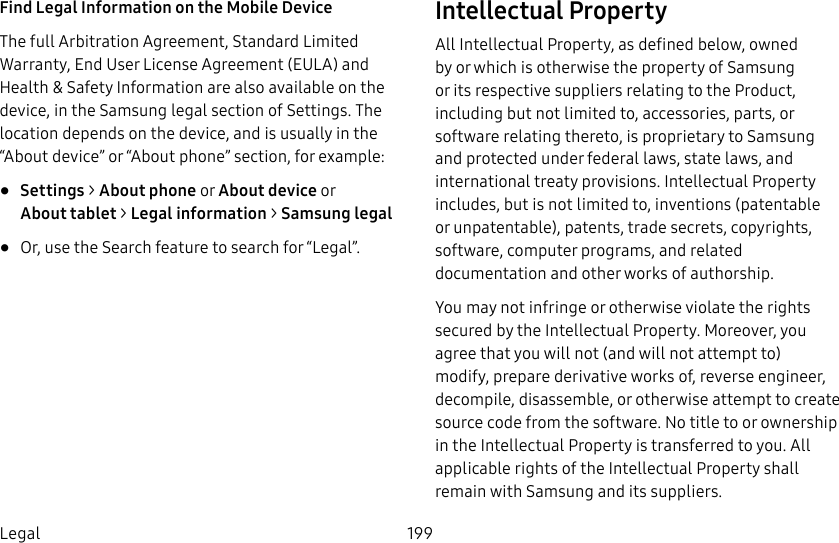 199LegalFind Legal Information on the Mobile Device The full Arbitration Agreement, Standard Limited Warranty, End User License Agreement (EULA) and Health &amp; Safety Information are also available on the device, in the Samsung legal section of Settings. The location depends on the device, and is usually in the “About device” or “About phone” section, for example:•  Settings &gt; About phone or About device or Abouttablet &gt; Legalinformation &gt; Samsung legal•  Or, use the Search feature to search for “Legal”.Intellectual PropertyAll Intellectual Property, as defined below, owned by or which is otherwise the property of Samsung or its respective suppliers relating to the Product, including but not limited to, accessories, parts, or software relating thereto, is proprietary to Samsung and protected under federal laws, state laws, and international treaty provisions. IntellectualProperty includes, but is not limited to, inventions (patentable or unpatentable), patents, trade secrets, copyrights, software, computer programs, and related documentation and other works of authorship. You may not infringe or otherwise violate the rights secured by the Intellectual Property. Moreover, you agree that you will not (and will not attempt to) modify, prepare derivative works of, reverse engineer, decompile, disassemble, or otherwise attempt to create source code from the software. No title to or ownership in the Intellectual Property is transferred to you. All applicable rights of the Intellectual Property shall remain with Samsung and its suppliers.