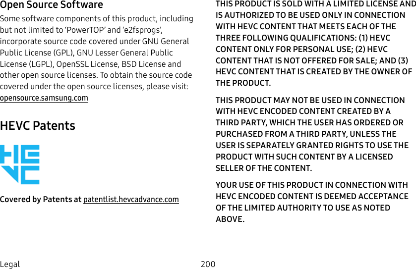 200LegalOpen Source SoftwareSome software components of this product, including but not limited to ‘PowerTOP’ and ‘e2fsprogs’, incorporate source code covered under GNU General Public License (GPL), GNU Lesser General Public License (LGPL), OpenSSL License, BSD License and other open source licenses. To obtain the source code covered under the open source licenses, please visit: opensource.samsung.comHEVC PatentsCovered by Patents at patentlist.hevcadvance.comTHIS PRODUCT IS SOLD WITH A LIMITED LICENSE AND IS AUTHORIZED TO BE USED ONLY IN CONNECTION WITH HEVC CONTENT THAT MEETS EACH OF THE THREE FOLLOWING QUALIFICATIONS: (1) HEVC CONTENT ONLY FOR PERSONAL USE; (2) HEVC CONTENT THAT IS NOT OFFERED FOR SALE; AND (3) HEVC CONTENT THAT IS CREATED BY THE OWNER OF THE PRODUCT. THIS PRODUCT MAY NOT BE USED IN CONNECTION WITH HEVC ENCODED CONTENT CREATED BY A THIRD PARTY, WHICH THE USER HAS ORDERED OR PURCHASED FROM A THIRD PARTY, UNLESS THE USER IS SEPARATELY GRANTED RIGHTS TO USE THE PRODUCT WITH SUCH CONTENT BY A LICENSED SELLER OF THE CONTENT. YOUR USE OF THIS PRODUCT IN CONNECTION WITH HEVC ENCODED CONTENT IS DEEMED ACCEPTANCE OF THE LIMITED AUTHORITY TO USE AS NOTED ABOVE.