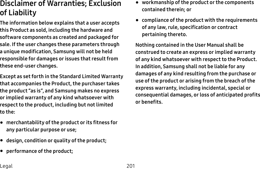 201LegalDisclaimer of Warranties; Exclusion of LiabilityThe information below explains that a user accepts this Product as sold, including the hardware and software components as created and packaged for sale. If the user changes these parameters through a unique modification, Samsung will not be held responsible for damages or issues that result from these end-user changes.Except as set forth in the Standard Limited Warranty that accompanies the Product, the purchaser takes the product “as is”, and Samsung makes no express or implied warranty of any kind whatsoever with respect to the product, including but not limited tothe: •  merchantability of the product or its fitness for any particular purpose or use; •  design, condition or quality of the product; •  performance of the product; •  workmanship of the product or the components contained therein; or •  compliance of the product with the requirements of any law, rule, specification or contract pertaining thereto. Nothing contained in the User Manual shall be construed to create an express or implied warranty of any kind whatsoever with respect to the Product. In addition, Samsung shall not be liable for any damages of any kind resulting from the purchase or use of the product or arising from the breach of the express warranty, including incidental, special or consequential damages, or loss of anticipated profits or benefits.