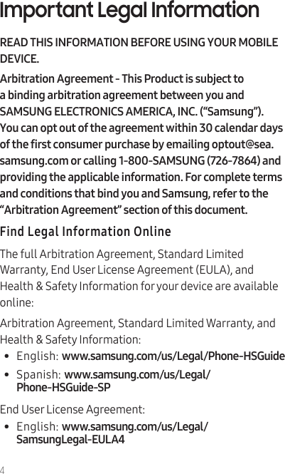 4Important Legal InformationREAD THIS INFORMATION BEFORE USING YOUR MOBILE DEVICE.Arbitration Agreement - This Product is subject to a binding arbitration agreement between you and SAMSUNG ELECTRONICS AMERICA, INC. (“Samsung”). You can opt out of the agreement within 30 calendar days of the first consumer purchase by emailing optout@sea.samsung.com or calling 1-800-SAMSUNG (726-7864) and providing the applicable information. For complete terms and conditions that bind you and Samsung, refer to the “Arbitration Agreement” section of this document.Find Legal Information OnlineThe full Arbitration Agreement, Standard Limited Warranty, End User License Agreement (EULA), and Health &amp; Safety Information for your device are available online:Arbitration Agreement, Standard Limited Warranty, and Health &amp; Safety Information:•  English: www.samsung.com/us/Legal/Phone-HSGuide •  Spanish: www.samsung.com/us/Legal/Phone-HSGuide-SPEnd User License Agreement:•  English: www.samsung.com/us/Legal/SamsungLegal-EULA4