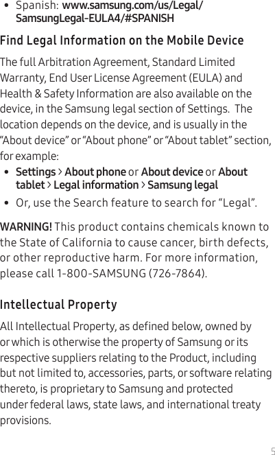 5•  Spanish: www.samsung.com/us/Legal/SamsungLegal-EULA4/#SPANISHFind Legal Information on the Mobile DeviceThe full Arbitration Agreement, Standard Limited Warranty, End User License Agreement (EULA) and Health &amp; Safety Information are also available on the device, in the Samsung legal section of Settings.  The location depends on the device, and is usually in the “About device” or “About phone” or “About tablet” section, for example:•  Settings &gt; About phone or About device or About tablet &gt; Legal information &gt; Samsung legal•  Or, use the Search feature to search for “Legal”.  WARNING! This product contains chemicals known to the State of California to cause cancer, birth defects, or other reproductive harm. For more information, please call 1-800-SAMSUNG (726-7864).Intellectual PropertyAll Intellectual Property, as dened below, owned by or which is otherwise the property of Samsung or its respective suppliers relating to the Product, including but not limited to, accessories, parts, or software relating thereto, is proprietary to Samsung and protected under federal laws, state laws, and international treaty provisions. 