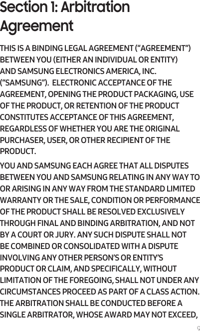 9Section 1: Arbitration AgreementTHIS IS A BINDING LEGAL AGREEMENT (“AGREEMENT”) BETWEEN YOU (EITHER AN INDIVIDUAL OR ENTITY) AND SAMSUNG ELECTRONICS AMERICA, INC. (“SAMSUNG”).  ELECTRONIC ACCEPTANCE OF THE AGREEMENT, OPENING THE PRODUCT PACKAGING, USE OF THE PRODUCT, OR RETENTION OF THE PRODUCT CONSTITUTES ACCEPTANCE OF THIS AGREEMENT, REGARDLESS OF WHETHER YOU ARE THE ORIGINAL PURCHASER, USER, OR OTHER RECIPIENT OF THE PRODUCT.  YOU AND SAMSUNG EACH AGREE THAT ALL DISPUTES BETWEEN YOU AND SAMSUNG RELATING IN ANY WAY TO OR ARISING IN ANY WAY FROM THE STANDARD LIMITED WARRANTY OR THE SALE, CONDITION OR PERFORMANCE OF THE PRODUCT SHALL BE RESOLVED EXCLUSIVELY THROUGH FINAL AND BINDING ARBITRATION, AND NOT BY A COURT OR JURY. ANY SUCH DISPUTE SHALL NOT BE COMBINED OR CONSOLIDATED WITH A DISPUTE INVOLVING ANY OTHER PERSON’S OR ENTITY’S PRODUCT OR CLAIM, AND SPECIFICALLY, WITHOUT LIMITATION OF THE FOREGOING, SHALL NOT UNDER ANY CIRCUMSTANCES PROCEED AS PART OF A CLASS ACTION. THE ARBITRATION SHALL BE CONDUCTED BEFORE A SINGLE ARBITRATOR, WHOSE AWARD MAY NOT EXCEED, 