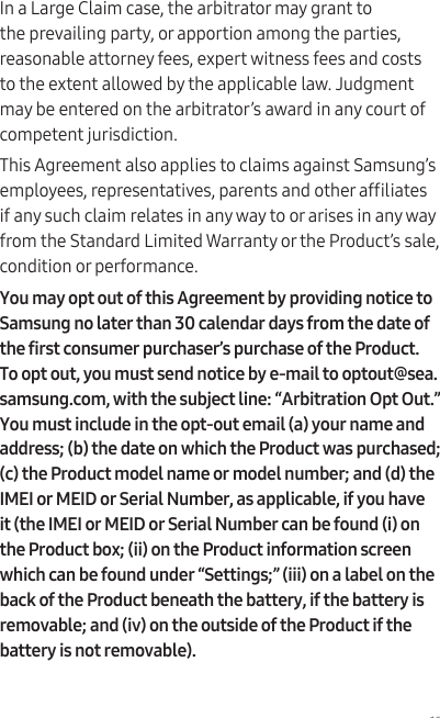 11In a Large Claim case, the arbitrator may grant to the prevailing party, or apportion among the parties, reasonable attorney fees, expert witness fees and costs to the extent allowed by the applicable law. Judgment may be entered on the arbitrator’s award in any court of competent jurisdiction.This Agreement also applies to claims against Samsung’s employees, representatives, parents and other afliates if any such claim relates in any way to or arises in any way from the Standard Limited Warranty or the Product’s sale, condition or performance.You may opt out of this Agreement by providing notice to Samsung no later than 30 calendar days from the date of the first consumer purchaser’s purchase of the Product. To opt out, you must send notice by e-mail to optout@sea.samsung.com, with the subject line: “Arbitration Opt Out.” You must include in the opt-out email (a) your name and address; (b) the date on which the Product was purchased; (c) the Product model name or model number; and (d) the IMEI or MEID or Serial Number, as applicable, if you have it (the IMEI or MEID or Serial Number can be found (i) on the Product box; (ii) on the Product information screen which can be found under “Settings;” (iii) on a label on the back of the Product beneath the battery, if the battery is removable; and (iv) on the outside of the Product if the battery is not removable).