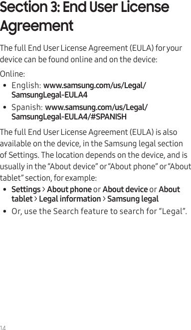 14Section 3: End User License AgreementThe full End User License Agreement (EULA) for your device can be found online and on the device:Online:•  English: www.samsung.com/us/Legal/SamsungLegal-EULA4•  Spanish: www.samsung.com/us/Legal/SamsungLegal-EULA4/#SPANISHThe full End User License Agreement (EULA) is also available on the device, in the Samsung legal section of Settings. The location depends on the device, and is usually in the “About device” or “About phone” or “About tablet” section, for example:•  Settings &gt; About phone or About device or About tablet &gt; Legal information &gt; Samsung legal•  Or, use the Search feature to search for “Legal”.  