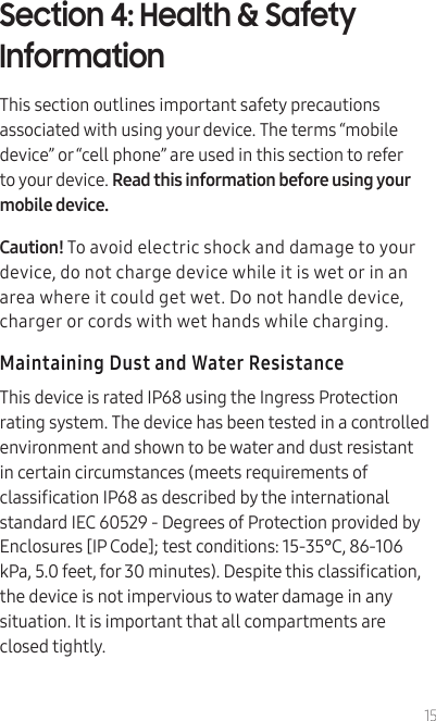 15Section 4: Health &amp; Safety InformationThis section outlines important safety precautions associated with using your device. The terms “mobile device” or “cell phone” are used in this section to refer to your device. Read this information before using your mobile device.Caution! To avoid electric shock and damage to your device, do not charge device while it is wet or in an area where it could get wet. Do not handle device, charger or cords with wet hands while charging.Maintaining Dust and Water ResistanceThis device is rated IP68 using the Ingress Protection rating system. The device has been tested in a controlled environment and shown to be water and dust resistant in certain circumstances (meets requirements of classication IP68 as described by the international standard IEC 60529 - Degrees of Protection provided by Enclosures [IP Code]; test conditions: 15-35°C, 86-106 kPa, 5.0 feet, for 30 minutes). Despite this classication, the device is not impervious to water damage in any situation. It is important that all compartments are closed tightly. 