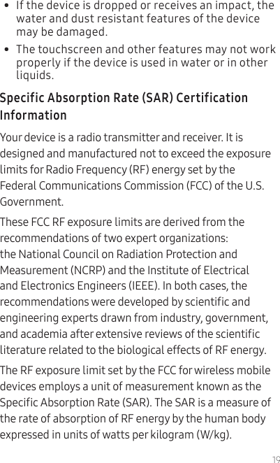 19•  If the device is dropped or receives an impact, the water and dust resistant features of the device may be damaged. •  The touchscreen and other features may not work properly if the device is used in water or in other liquids.Specific Absorption Rate (SAR) Certification InformationYour device is a radio transmitter and receiver. It is designed and manufactured not to exceed the exposure limits for Radio Frequency (RF) energy set by the Federal Communications Commission (FCC) of the U.S. Government.These FCC RF exposure limits are derived from the recommendations of two expert organizations: the National Council on Radiation Protection and Measurement (NCRP) and the Institute of Electrical and Electronics Engineers (IEEE). In both cases, the recommendations were developed by scientic and engineering experts drawn from industry, government, and academia after extensive reviews of the scientic literature related to the biological effects of RF energy.The RF exposure limit set by the FCC for wireless mobile devices employs a unit of measurement known as the Specic Absorption Rate (SAR). The SAR is a measure of the rate of absorption of RF energy by the human body expressed in units of watts per kilogram (W/kg). 