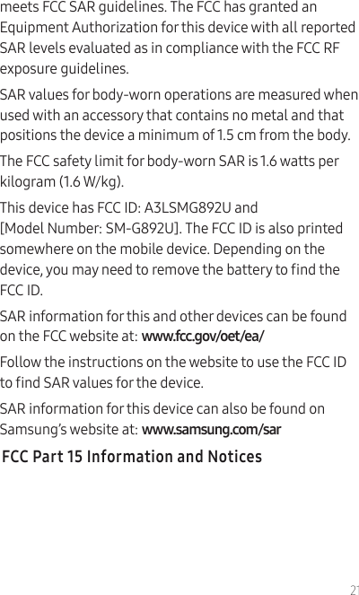 21meets FCC SAR guidelines. The FCC has granted an Equipment Authorization for this device with all reported SAR levels evaluated as in compliance with the FCC RF exposure guidelines.SAR values for body-worn operations are measured when used with an accessory that contains no metal and that positions the device a minimum of 1.5 cm from the body.The FCC safety limit for body-worn SAR is 1.6 watts per kilogram (1.6 W/kg).This device has FCC ID: A3LSMG892U and  [Model Number: SM-G892U]. The FCC ID is also printed somewhere on the mobile device. Depending on the device, you may need to remove the battery to nd the FCC ID.SAR information for this and other devices can be found on the FCC website at: www.fcc.gov/oet/ea/Follow the instructions on the website to use the FCC ID to nd SAR values for the device. SAR information for this device can also be found on Samsung’s website at: www.samsung.com/sar FCC Part 15 Information and Notices
