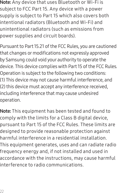 22Note: Any device that uses Bluetooth or Wi-Fi is subject to FCC Part 15. Any device with a power supply is subject to Part 15 which also covers both intentional radiators (Bluetooth and Wi-Fi) and unintentional radiators (such as emissions from power supplies and circuit boards).Pursuant to Part 15.21 of the FCC Rules, you are cautioned that changes or modications not expressly approved by Samsung could void your authority to operate the device. This device complies with Part 15 of the FCC Rules. Operation is subject to the following two conditions: (1) This device may not cause harmful interference, and (2) this device must accept any interference received, including interference that may cause undesired operation.Note: This equipment has been tested and found to comply with the limits for a Class B digital device, pursuant to Part 15 of the FCC Rules. These limits are designed to provide reasonable protection against harmful interference in a residential installation. This equipment generates, uses and can radiate radio frequency energy and, if not installed and used in accordance with the instructions, may cause harmful interference to radio communications. 