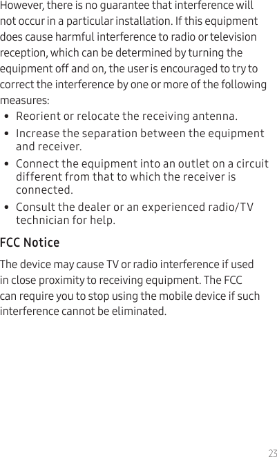 23However, there is no guarantee that interference will not occur in a particular installation. If this equipment does cause harmful interference to radio or television reception, which can be determined by turning the equipment off and on, the user is encouraged to try to correct the interference by one or more of the following measures:•  Reorient or relocate the receiving antenna.•  Increase the separation between the equipment and receiver.•  Connect the equipment into an outlet on a circuit different from that to which the receiver is connected.•  Consult the dealer or an experienced radio/TV technician for help.FCC NoticeThe device may cause TV or radio interference if used in close proximity to receiving equipment. The FCC can require you to stop using the mobile device if such interference cannot be eliminated.