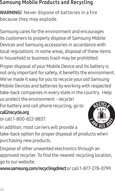 24Samsung Mobile Products and RecyclingWARNING!  Never dispose of batteries in a fire because they may explode.Samsung cares for the environment and encourages its customers to properly dispose of Samsung Mobile Devices and Samsung accessories in accordance with local regulations. In some areas, disposal of these items in household or business trash may be prohibited.Proper disposal of your Mobile Device and its battery is not only important for safety, it benets the environment. We’ve made it easy for you to recycle your old Samsung Mobile Devices and batteries by working with respected take-back companies in every state in the country.  Help us protect the environment - recycle! For battery and cell phone recycling, go to call2recycle.org  or call 1-800-822-8837.In addition, most carriers will provide a take-back option for proper disposal of products when purchasing new products.Dispose of other unwanted electronics through an approved recycler. To nd the nearest recycling location, go to our website:  www.samsung.com/recyclingdirect or call 1-877-278-0799.