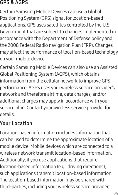 25GPS &amp; AGPSCertain Samsung Mobile Devices can use a Global Positioning System (GPS) signal for location-based applications. GPS uses satellites controlled by the U.S. Government that are subject to changes implemented in accordance with the Department of Defense policy and the 2008 Federal Radio navigation Plan (FRP). Changes may affect the performance of location-based technology on your mobile device.Certain Samsung Mobile Devices can also use an Assisted Global Positioning System (AGPS), which obtains information from the cellular network to improve GPS performance. AGPS uses your wireless service provider’s network and therefore airtime, data charges, and/or additional charges may apply in accordance with your service plan. Contact your wireless service provider for details.Your LocationLocation-based information includes information that can be used to determine the approximate location of a mobile device. Mobile devices which are connected to a wireless network transmit location-based information. Additionally, if you use applications that require location-based information (e.g., driving directions), such applications transmit location-based information. The location-based information may be shared with third-parties, including your wireless service provider, 