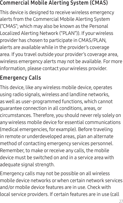 27Commercial Mobile Alerting System (CMAS)This device is designed to receive wireless emergency alerts from the Commercial Mobile Alerting System (“CMAS”; which may also be known as the Personal Localized Alerting Network (“PLAN”)). If your wireless provider has chosen to participate in CMAS/PLAN, alerts are available while in the provider’s coverage area. If you travel outside your provider’s coverage area, wireless emergency alerts may not be available. For more information, please contact your wireless provider.Emergency CallsThis device, like any wireless mobile device, operates using radio signals, wireless and landline networks, as well as user-programmed functions, which cannot guarantee connection in all conditions, areas, or circumstances. Therefore, you should never rely solely on any wireless mobile device for essential communications (medical emergencies, for example). Before traveling in remote or underdeveloped areas, plan an alternate method of contacting emergency services personnel. Remember, to make or receive any calls, the mobile device must be switched on and in a service area with adequate signal strength.Emergency calls may not be possible on all wireless mobile device networks or when certain network services and/or mobile device features are in use. Check with local service providers. If certain features are in use (call 