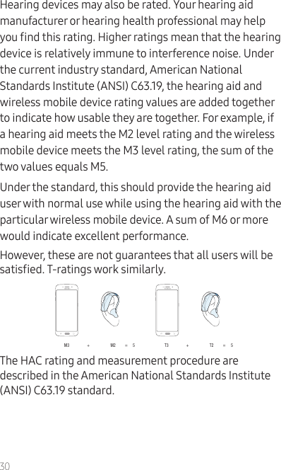 30Hearing devices may also be rated. Your hearing aid manufacturer or hearing health professional may help you nd this rating. Higher ratings mean that the hearing device is relatively immune to interference noise. Under the current industry standard, American National Standards Institute (ANSI) C63.19, the hearing aid and wireless mobile device rating values are added together to indicate how usable they are together. For example, if a hearing aid meets the M2 level rating and the wireless mobile device meets the M3 level rating, the sum of the two values equals M5.Under the standard, this should provide the hearing aid user with normal use while using the hearing aid with the particular wireless mobile device. A sum of M6 or more would indicate excellent performance. However, these are not guarantees that all users will be satised. T-ratings work similarly.M3                 +                    M2         =     5 T3                 +                    T2         =     5The HAC rating and measurement procedure are described in the American National Standards Institute (ANSI) C63.19 standard.