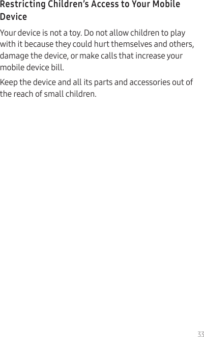 33Restricting Children’s Access to Your Mobile DeviceYour device is not a toy. Do not allow children to play with it because they could hurt themselves and others, damage the device, or make calls that increase your mobile device bill.Keep the device and all its parts and accessories out of the reach of small children.