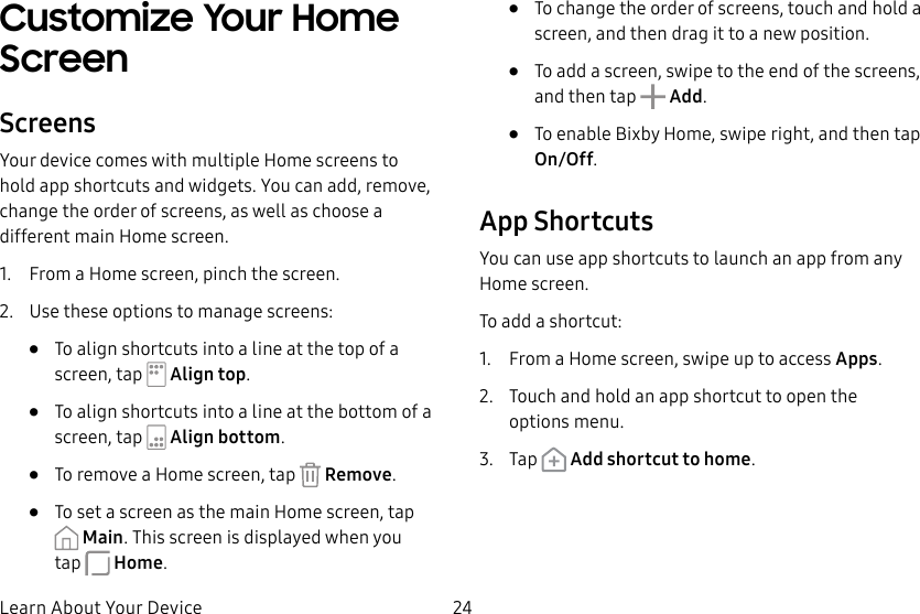 24Learn About Your DeviceCustomize Your Home ScreenScreensYour device comes with multiple Home screens to hold app shortcuts and widgets. You can add, remove, change the order of screens, as well as choose a different main Home screen.1.  From a Home screen, pinch the screen.2.  Use these options to manage screens:•  To align shortcuts into a line at the top of a screen, tap   Align top.•  To align shortcuts into a line at the bottom of a screen, tap   Align bottom.•  To remove a Home screen, tap   Remove.•  To set a screen as the main Home screen, tap Main. This screen is displayed when you tap Home.•  To change the order of screens, touch and hold a screen, and then drag it to a newposition.•  To add a screen, swipe to the end of the screens, and then tap  Add.•  To enable Bixby Home, swipe right, and then tap On/Off.App ShortcutsYou can use app shortcuts to launch an app from any Home screen. To add a shortcut:1.  From a Home screen, swipe up to access Apps.2.  Touch and hold an app shortcut to open the optionsmenu.3.  Tap   Add shortcut to home.