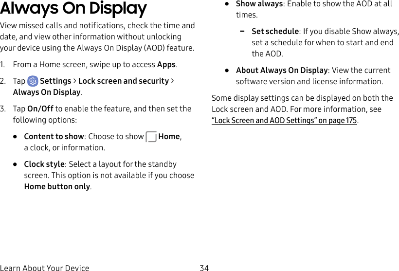 34Learn About Your DeviceAlways On DisplayView missed calls and notifications, check the time and date, and view other information without unlocking your device using the Always On Display (AOD) feature.1.  From a Home screen, swipe up to access Apps.2.  Tap  Settings &gt; Lock screen and security &gt; Always On Display.3.  Tap On/Off to enable the feature, and then set the following options:•  Content to show: Choose to show  Home, aclock, or information.•  Clock style: Select a layout for the standby screen. This option is not available if you choose Homebutton only.•  Show always: Enable to show the AOD at all times. -Set schedule: If you disable Show always, set a schedule for when to start and end theAOD.•  About Always On Display: View the current software version and license information.Some display settings can be displayed on both the Lockscreen and AOD. For more information, see “Lock Screen and AODSettings” on page175.