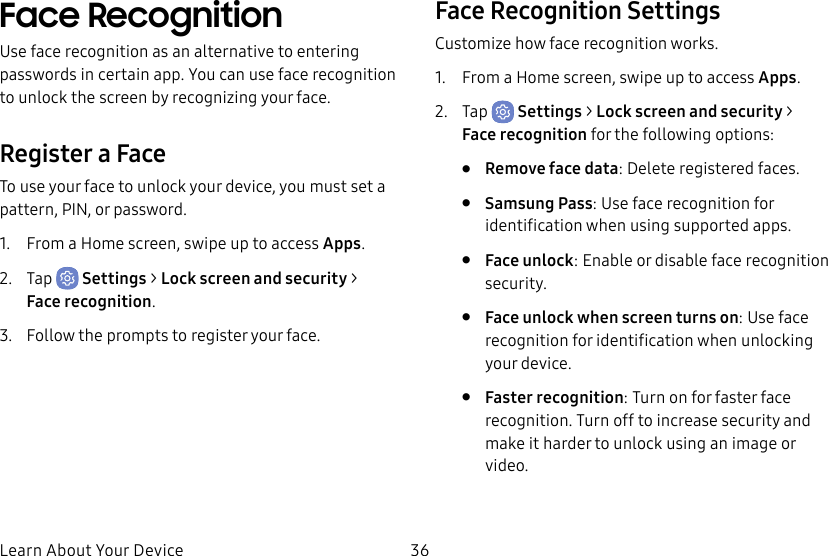 36Learn About Your DeviceFace RecognitionUse face recognition as an alternative to entering passwords in certain app. You can use face recognition to unlock the screen by recognizing your face.Register a FaceTo use your face to unlock your device, you must set a pattern, PIN, or password. 1.  From a Home screen, swipe up to access Apps.2.  Tap  Settings &gt; Lock screen and security &gt; Facerecognition.3.  Follow the prompts to register your face.Face Recognition SettingsCustomize how face recognition works.1.  From a Home screen, swipe up to access Apps.2.  Tap  Settings &gt; Lock screen and security &gt; Facerecognition for the following options:•  Remove face data: Delete registered faces.•  Samsung Pass: Use face recognition for identification when using supported apps.•  Face unlock: Enable or disable face recognition security.•  Face unlock when screen turns on: Use face recognition for identification when unlocking your device.•  Faster recognition: Turn on for faster face recognition. Turn off to increase security and make it harder to unlock using an image or video.