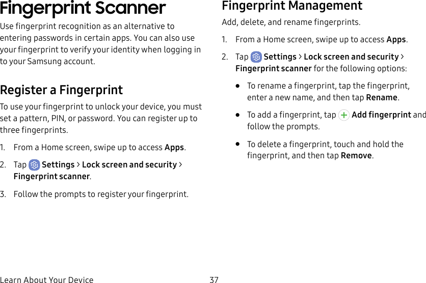 37Learn About Your DeviceFingerprint ScannerUse fingerprint recognition as an alternative to entering passwords in certain apps. You can also use your fingerprint to verify your identity when logging in to your Samsung account.Register a FingerprintTo use your fingerprint to unlock your device, you must set a pattern, PIN, or password. You can register up to three fingerprints. 1.  From a Home screen, swipe up to access Apps.2.  Tap  Settings &gt; Lock screen and security &gt; Fingerprint scanner.3.  Follow the prompts to register your fingerprint.Fingerprint ManagementAdd, delete, and rename fingerprints.1.  From a Home screen, swipe up to access Apps.2.  Tap  Settings &gt; Lock screen and security &gt; Fingerprint scanner for the following options:•  To rename a fingerprint, tap the fingerprint, enter a new name, and then tap Rename.•  To add a fingerprint, tap   Add fingerprint and follow the prompts.•  To delete a fingerprint, touch and hold the fingerprint, and then tap Remove.