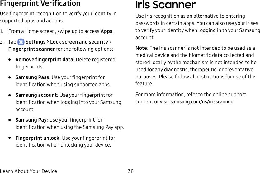 38Learn About Your DeviceFingerprint VerificationUse fingerprint recognition to verify your identity in supported apps and actions.1.  From a Home screen, swipe up to access Apps.2.  Tap  Settings &gt; Lock screen and security &gt; Fingerprint scanner for the following options:•  Remove fingerprint data: Delete registered fingerprints.•  Samsung Pass: Use your fingerprint for identification when using supported apps.•  Samsung account: Use your fingerprint for identification when logging into your Samsung account.•  Samsung Pay: Use your fingerprint for identification when using the Samsung Pay app.•  Fingerprint unlock: Use your fingerprint for identification when unlocking your device.Iris ScannerUse iris recognition as an alternative to entering passwords in certain apps. You can also use your irises to verify your identity when logging in to your Samsung account.Note: The Iris scanner is not intended to be used as a medical device and the biometric data collected and stored locally by the mechanism is not intended to be used for any diagnostic, therapeutic, or preventative purposes. Please follow all instructions for use of this feature.For more information, refer to the online support content or visit samsung.com/us/irisscanner.