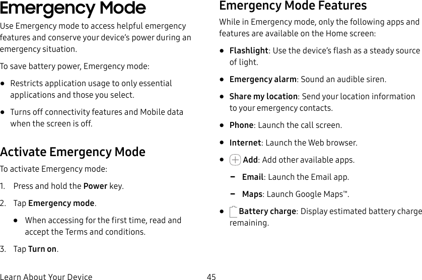 45Learn About Your DeviceEmergency Mode Use Emergency mode to access helpful emergency features and conserve your device’s power during an emergency situation.To save battery power, Emergency mode:•  Restricts application usage to only essential applications and those you select.•  Turns off connectivity features and Mobile data when the screen is off.Activate Emergency ModeTo activate Emergency mode:1.  Press and hold the Power key.2.  Tap Emergency mode.•  When accessing for the first time, read and accept the Termsand conditions.3.  Tap Turn on.Emergency Mode FeaturesWhile in Emergency mode, only the following apps and features are available on the Home screen:•  Flashlight: Use the device’s flash as a steady source of light.•  Emergency alarm: Sound an audible siren.•  Share my location: Send your location information to your emergency contacts.•  Phone: Launch the call screen.•  Internet: Launch the Web browser.•   Add: Add other available apps. -Email: Launch the Email app. -Maps: Launch Google Maps™.•   Battery charge: Display estimated battery charge remaining.